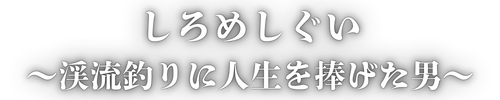 しろめしぐい｜渓流釣りに人生を捧げた男